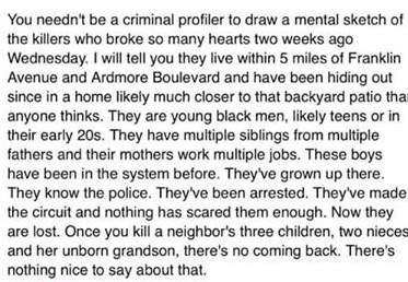 You needn't be a criminal profiler to draw a mental sketch of the killers who broke so many hearts two weeks ago Wednesday. They are young black men, likely teens or in their early 20s. They have multiple siblings from multiple fathers and their mothers work multiple jobs. These boys have been in the system before. They've grown up there. They know the police. They've been arrested.'
